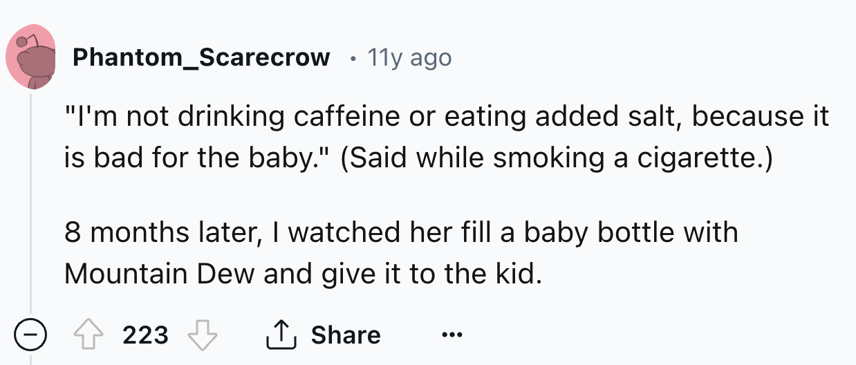 number - Phantom Scarecrow 11y ago "I'm not drinking caffeine or eating added salt, because it is bad for the baby." Said while smoking a cigarette. 8 months later, I watched her fill a baby bottle with Mountain Dew and give it to the kid. 223